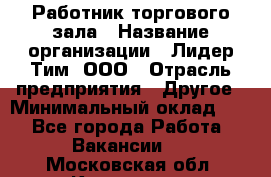 Работник торгового зала › Название организации ­ Лидер Тим, ООО › Отрасль предприятия ­ Другое › Минимальный оклад ­ 1 - Все города Работа » Вакансии   . Московская обл.,Климовск г.